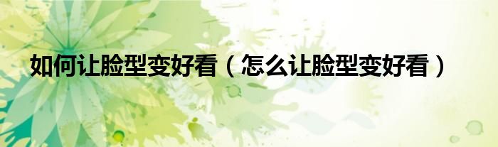 如何让脸型变好看(怎么让脸型变好看)