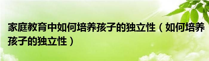 家庭教育中如何培养孩子的独立性(如何培养孩子的独立性)