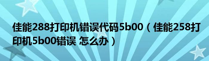 佳能288打印机错误代码5b00(佳能258打印机5b00错误 怎么办)