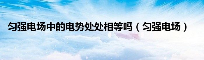 匀强电场中的电势处处相等吗(匀强电场)
