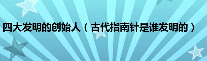 四大发明的创始人(古代指南针是谁发明的)
