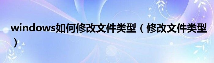 windows如何修改文件类型(修改文件类型)