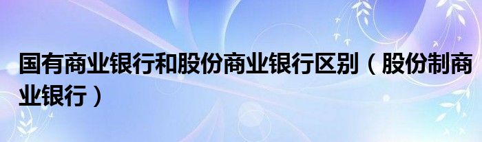 国有商业银行和股份商业银行区别(股份制商业银行)