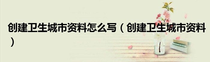 创建卫生城市资料怎么写(创建卫生城市资料)