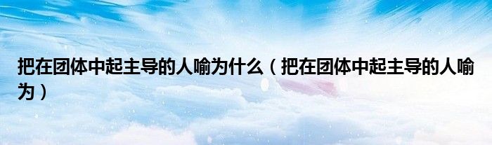 把在团体中起主导的人喻为什么(把在团体中起主导的人喻为)