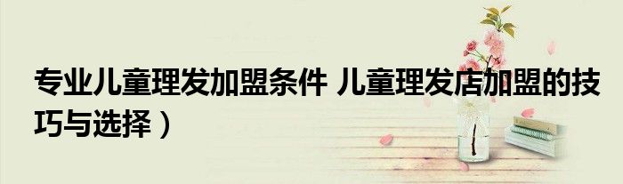 专业儿童理发加盟条件 儿童理发店加盟的技巧与选择)