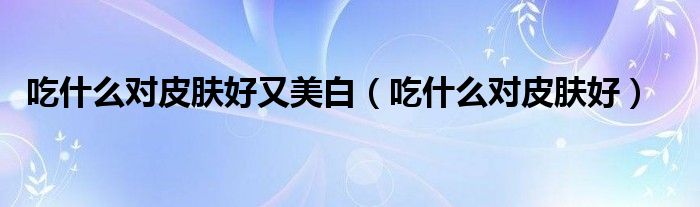 吃什么对皮肤好又美白(吃什么对皮肤好)