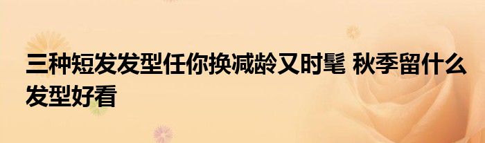 三种短发发型任你换减龄又时髦 秋季留什么发型好看
