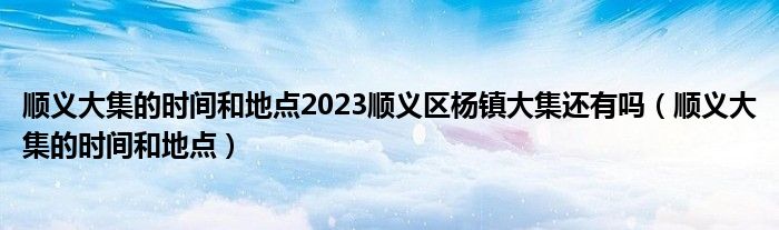 顺义大集的时间和地点2023顺义区杨镇大集还有吗（顺义大集的时间和地点）