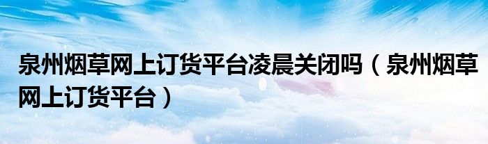 泉州烟草网上订货平台凌晨关闭吗（泉州烟草网上订货平台）