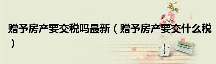 赠予房产要交税吗最新(赠予房产要交什么税)