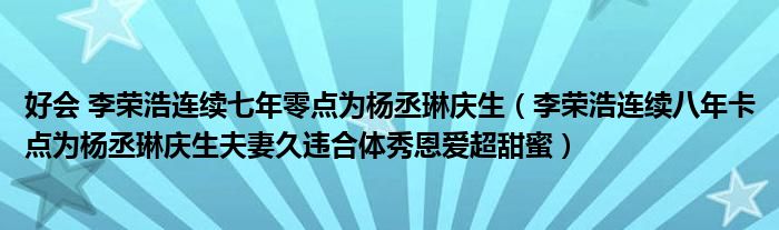 好会 李荣浩连续七年零点为杨丞琳庆生(李荣浩连续八年卡点为杨丞琳庆生夫妻久违合体秀恩爱超甜蜜)