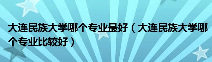 大连民族大学哪个专业最好(大连民族大学哪个专业比较好)