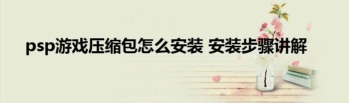 psp游戏压缩包怎么安装 安装步骤讲解