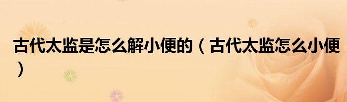 古代太监是怎么解小便的(古代太监怎么小便)