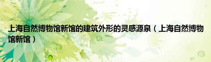 上海自然博物馆新馆的建筑外形的灵感源泉(上海自然博物馆新馆)