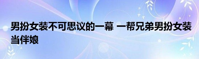 男扮女装不可思议的一幕 一帮兄弟男扮女装当伴娘