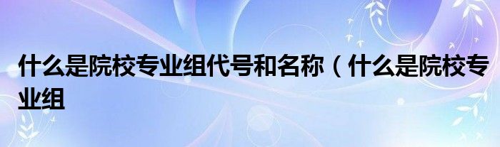 什么是院校专业组代号和名称（什么是院校专业组