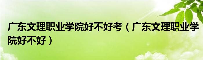 广东文理职业学院好不好考（广东文理职业学院好不好）