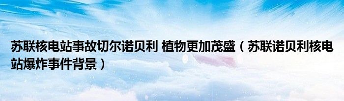 苏联核电站事故切尔诺贝利 植物更加茂盛(苏联诺贝利核电站爆炸事件背景)