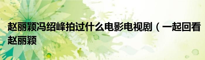 赵丽颖冯绍峰拍过什么电影电视剧(一起回看赵丽颖