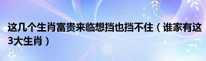 这几个生肖富贵来临想挡也挡不住（谁家有这3大生肖）