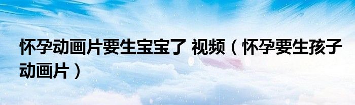 怀孕动画片要生宝宝了 视频(怀孕要生孩子动画片)