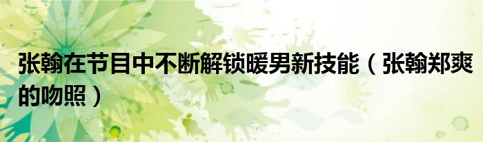 张翰在节目中不断解锁暖男新技能(张翰郑爽的吻照)