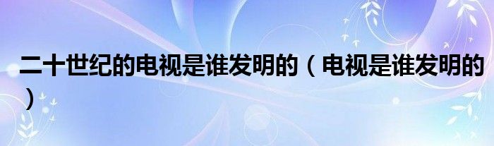 二十世纪的电视是谁发明的(电视是谁发明的)