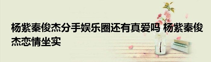 杨紫秦俊杰分手娱乐圈还有真爱吗 杨紫秦俊杰恋情坐实
