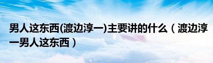 男人这东西(渡边淳一)主要讲的什么(渡边淳一男人这东西)
