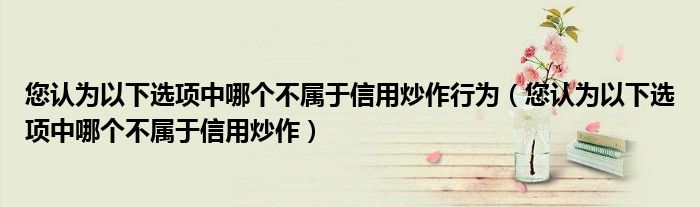您认为以下选项中哪个不属于信用炒作行为(您认为以下选项中哪个不属于信用炒作)
