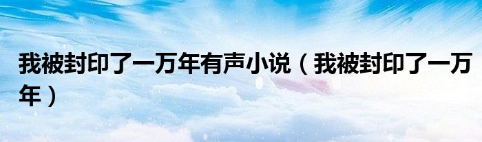 我被封印了一万年有声小说(我被封印了一万年)
