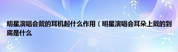 明星演唱会戴的耳机起什么作用(明星演唱会耳朵上戴的到底是什么