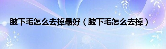 腋下毛怎么去掉最好(腋下毛怎么去掉)