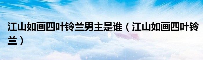 江山如画四叶铃兰男主是谁(江山如画四叶铃兰)