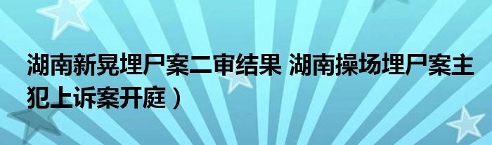 湖南新晃埋尸案二审结果 湖南操场埋尸案主犯上诉案开庭）