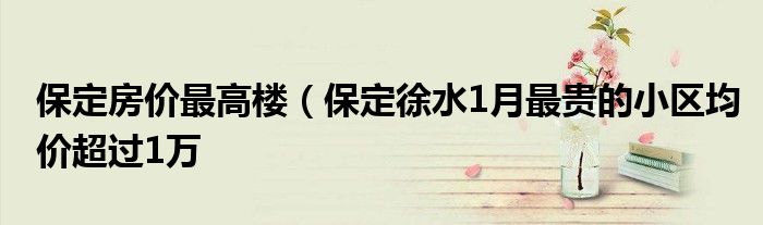 保定房价最高楼（保定徐水1月最贵的小区均价超过1万