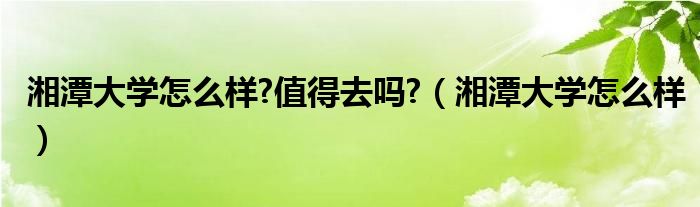 湘潭大学怎么样?值得去吗?（湘潭大学怎么样）