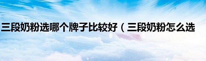 三段奶粉选哪个牌子比较好(三段奶粉怎么选