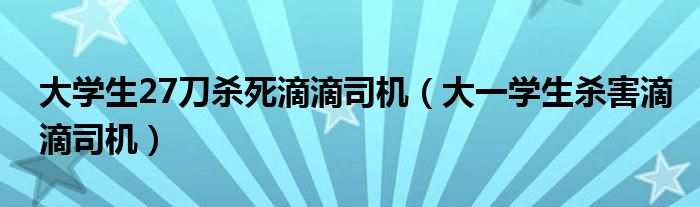 大学生27刀杀死滴滴司机（大一学生杀害滴滴司机）