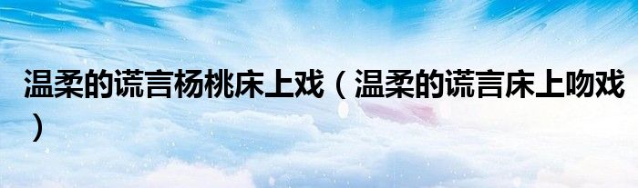 温柔的谎言杨桃床上戏(温柔的谎言床上吻戏)