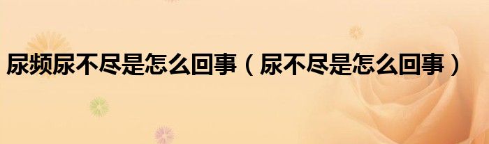 尿频尿不尽是怎么回事(尿不尽是怎么回事)