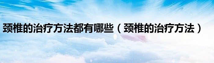 颈椎的治疗方法都有哪些(颈椎的治疗方法)