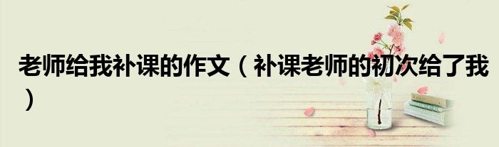 老师给我补课的作文(补课老师的初次给了我)