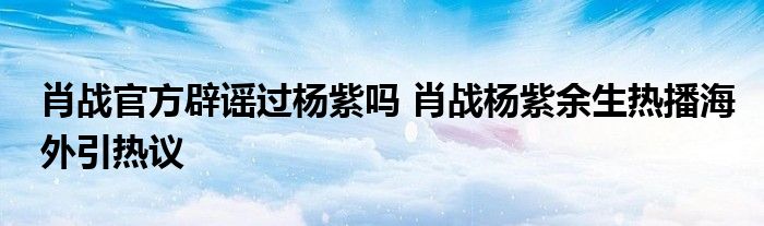 肖战官方辟谣过杨紫吗 肖战杨紫余生热播海外引热议