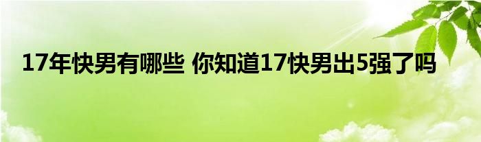 17年快男有哪些 你知道17快男出5强了吗