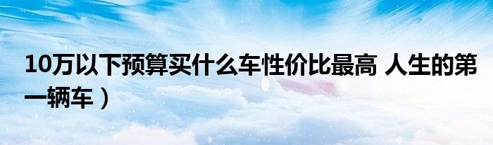 10万以下预算买什么车性价比最高 人生的第一辆车)