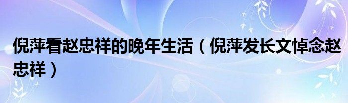 倪萍看赵忠祥的晚年生活（倪萍发长文悼念赵忠祥）