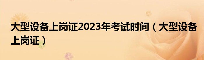 大型设备上岗证2023年考试时间（大型设备上岗证）